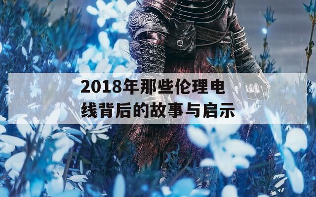 2018年那些伦理电线背后的故事与启示