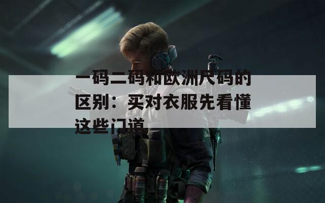 一码二码和欧洲尺码的区别：买对衣服先看懂这些门道