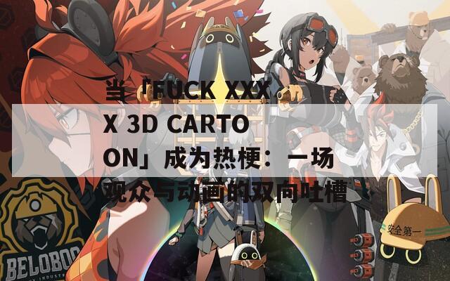 当「FUCK XXXX 3D CARTOON」成为热梗：一场观众与动画的双向吐槽