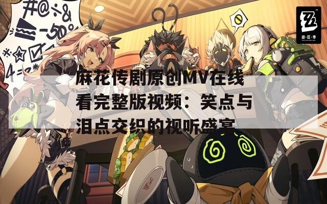 麻花传剧原创MV在线看完整版视频：笑点与泪点交织的视听盛宴