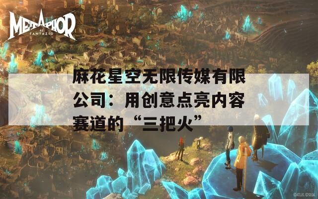 麻花星空无限传媒有限公司：用创意点亮内容赛道的“三把火”