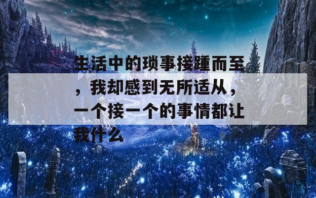 生活中的琐事接踵而至，我却感到无所适从，一个接一个的事情都让我什么