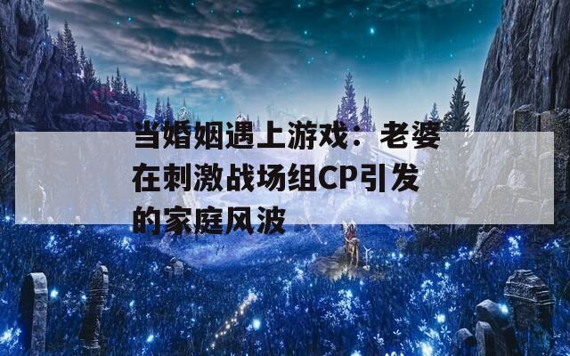 当婚姻遇上游戏：老婆在刺激战场组CP引发的家庭风波