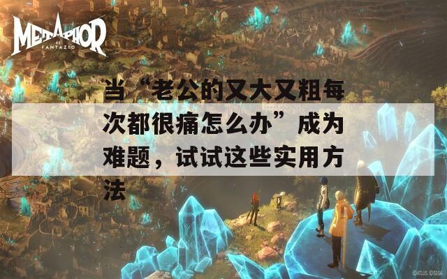 当“老公的又大又粗每次都很痛怎么办”成为难题，试试这些实用方法