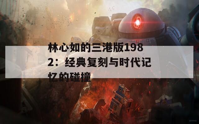 林心如的三港版1982：经典复刻与时代记忆的碰撞