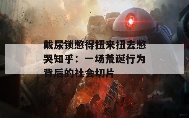 戴尿锁憋得扭来扭去憋哭知乎：一场荒诞行为背后的社会切片