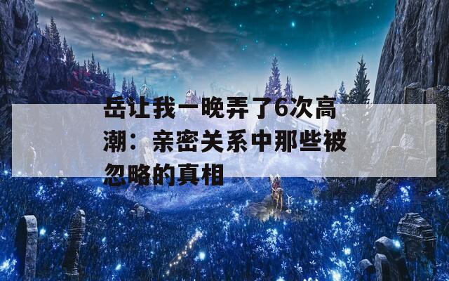 岳让我一晚弄了6次高潮：亲密关系中那些被忽略的真相