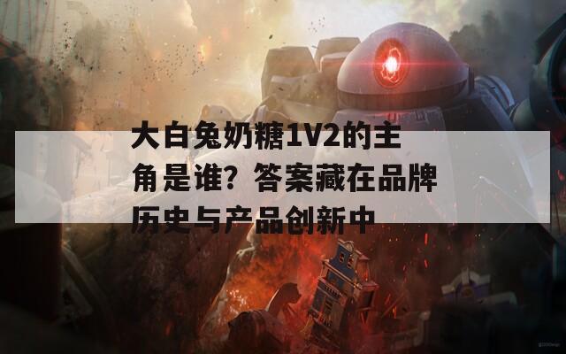 大白兔奶糖1V2的主角是谁？答案藏在品牌历史与产品创新中