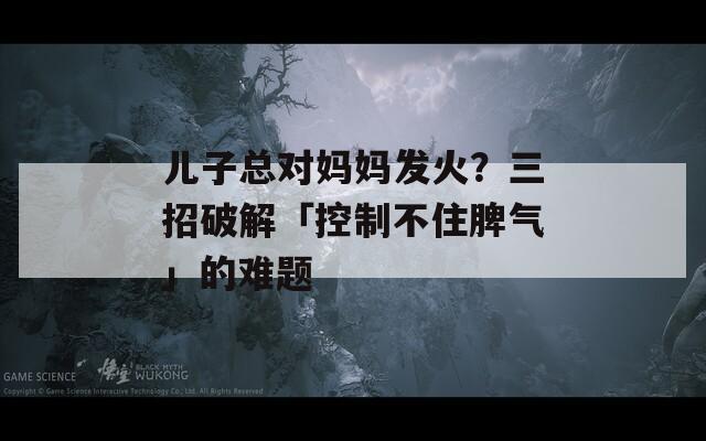 儿子总对妈妈发火？三招破解「控制不住脾气」的难题