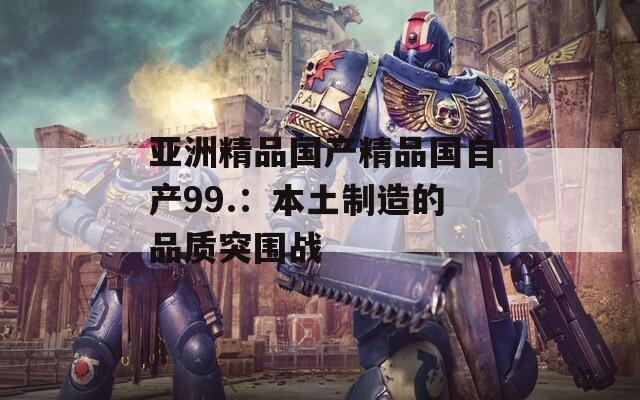 亚洲精品国产精品国自产99.：本土制造的品质突围战