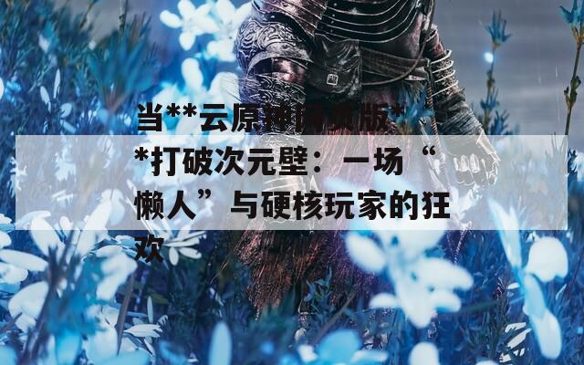 当**云原神网页版**打破次元壁：一场“懒人”与硬核玩家的狂欢