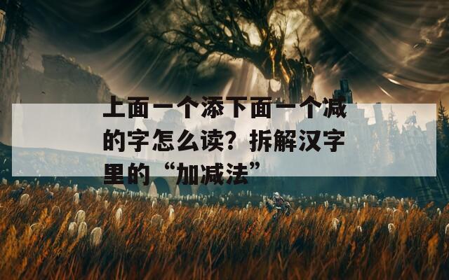 上面一个添下面一个减的字怎么读？拆解汉字里的“加减法”