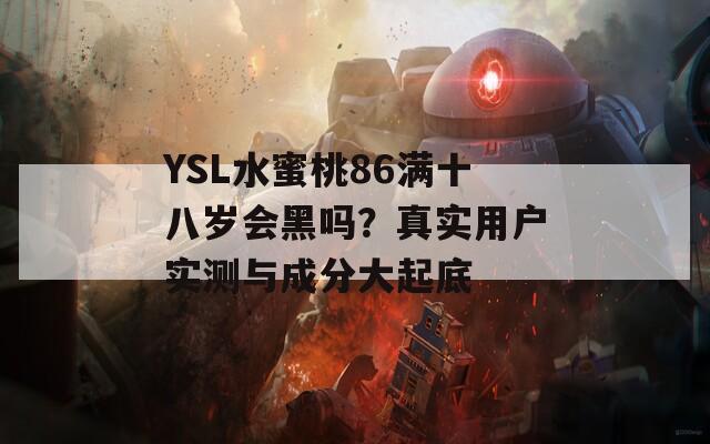 YSL水蜜桃86满十八岁会黑吗？真实用户实测与成分大起底