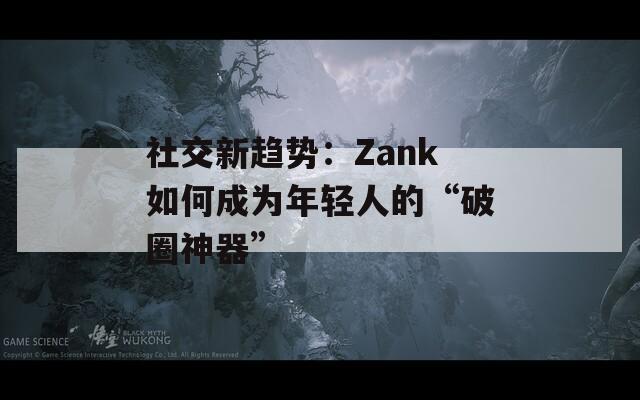 社交新趋势：Zank如何成为年轻人的“破圈神器”