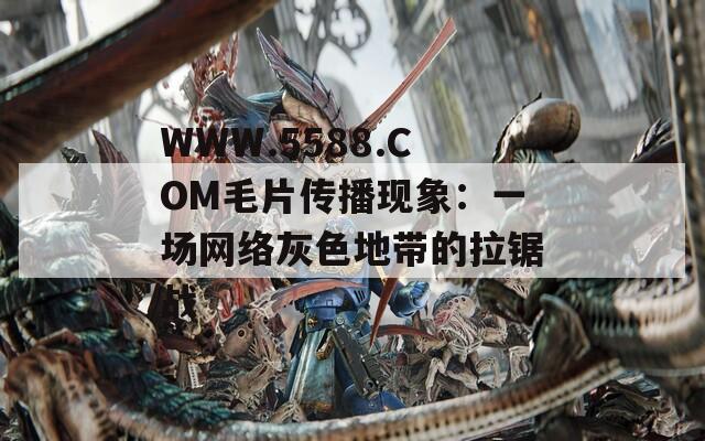 WWW.5588.COM毛片传播现象：一场网络灰色地带的拉锯战