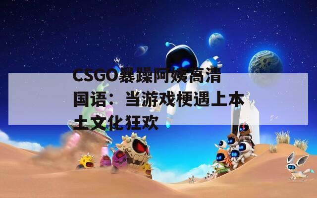 CSGO暴躁阿姨高清国语：当游戏梗遇上本土文化狂欢