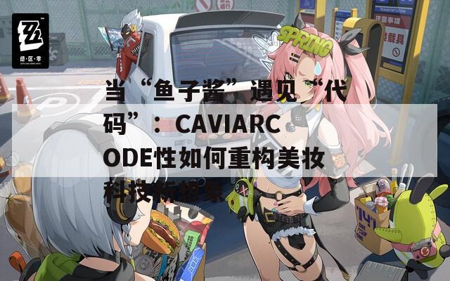 当“鱼子酱”遇见“代码”：CAVIARCODE性如何重构美妆科技新想象