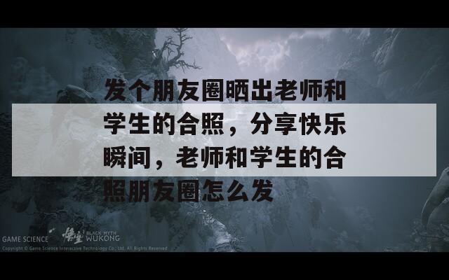 发个朋友圈晒出老师和学生的合照，分享快乐瞬间，老师和学生的合照朋友圈怎么发