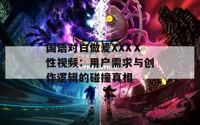 国语对白做爰XXXⅩ性视频：用户需求与创作逻辑的碰撞真相