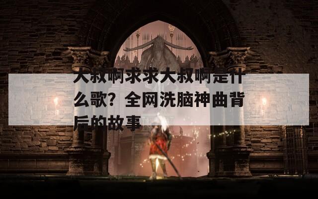 大叔啊求求大叔啊是什么歌？全网洗脑神曲背后的故事