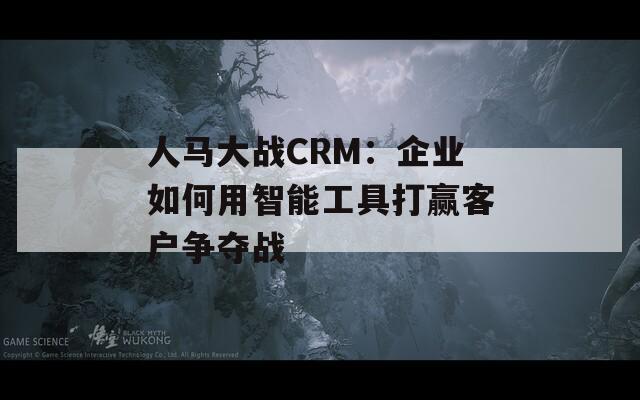 人马大战CRM：企业如何用智能工具打赢客户争夺战