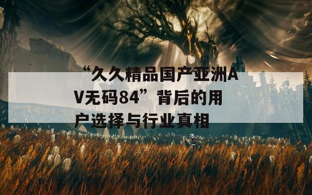 “久久精品国产亚洲AV无码84”背后的用户选择与行业真相