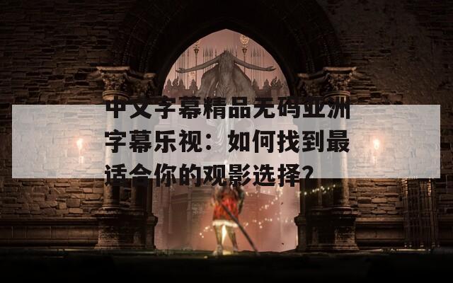 中文字幕精品无码亚洲字幕乐视：如何找到最适合你的观影选择？