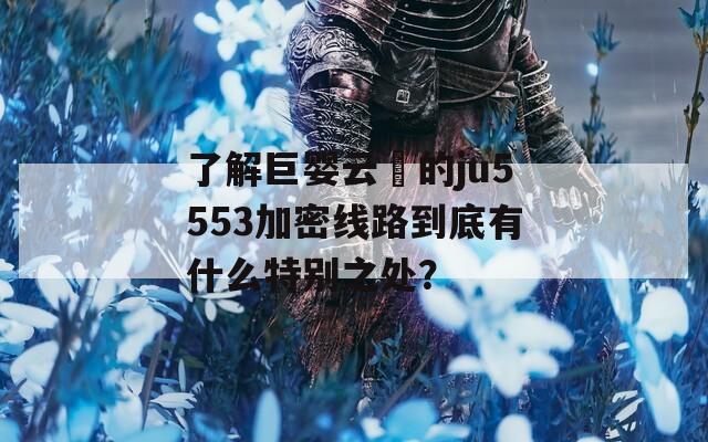 了解巨婴云襎的ju5553加密线路到底有什么特别之处？