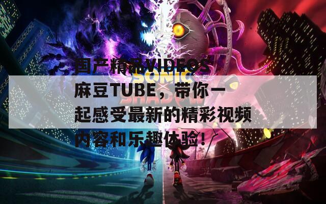 国产精品VIDEOS麻豆TUBE，带你一起感受最新的精彩视频内容和乐趣体验！