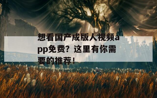 想看国产成版人视频app免费？这里有你需要的推荐！