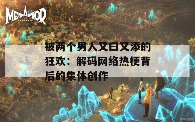 被两个男人又曰又添的狂欢：解码网络热梗背后的集体创作