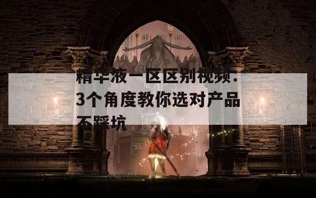 精华液一区区别视频：3个角度教你选对产品不踩坑