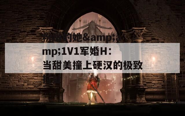 粉嫩的她&amp;1V1军婚H：当甜美撞上硬汉的极致拉扯