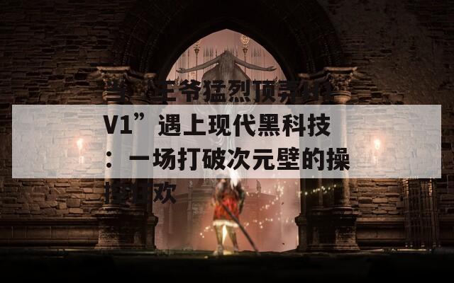 当“王爷猛烈顶弄H1V1”遇上现代黑科技：一场打破次元壁的操控狂欢