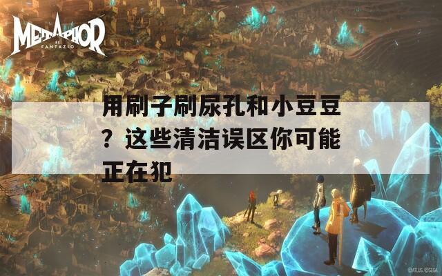 用刷子刷尿孔和小豆豆？这些清洁误区你可能正在犯