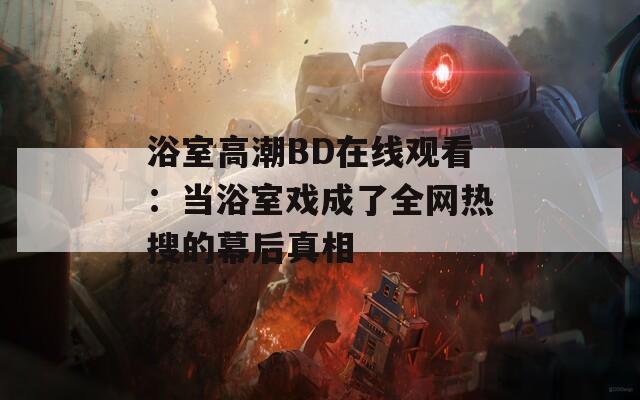 浴室高潮BD在线观看：当浴室戏成了全网热搜的幕后真相