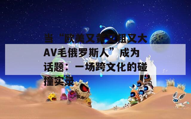 当“欧美又黄又粗又大AV毛俄罗斯人”成为话题：一场跨文化的碰撞实录