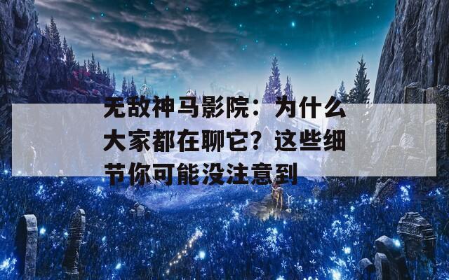 无敌神马影院：为什么大家都在聊它？这些细节你可能没注意到