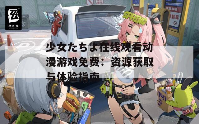 少女たちよ在线观看动漫游戏免费：资源获取与体验指南