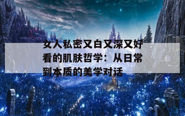 女人私密又白又深又好看的肌肤哲学：从日常到本质的美学对话