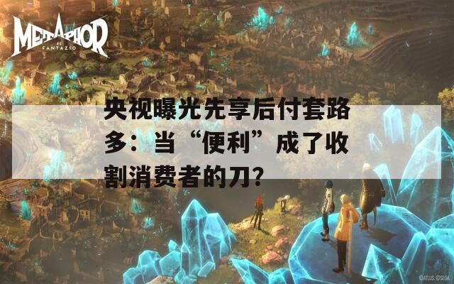 央视曝光先享后付套路多：当“便利”成了收割消费者的刀？