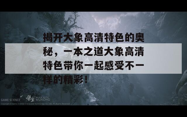 揭开大象高清特色的奥秘，一本之道大象高清特色带你一起感受不一样的精彩！