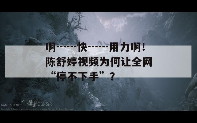 啊┅┅快┅┅用力啊！陈舒婷视频为何让全网“停不下手”？