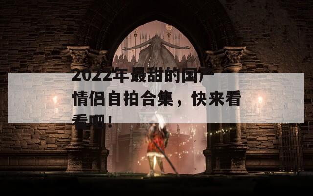 2022年最甜的国产情侣自拍合集，快来看看吧！