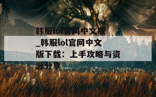 韩服lol官网中文版_韩服lol官网中文版下载：上手攻略与资源分享