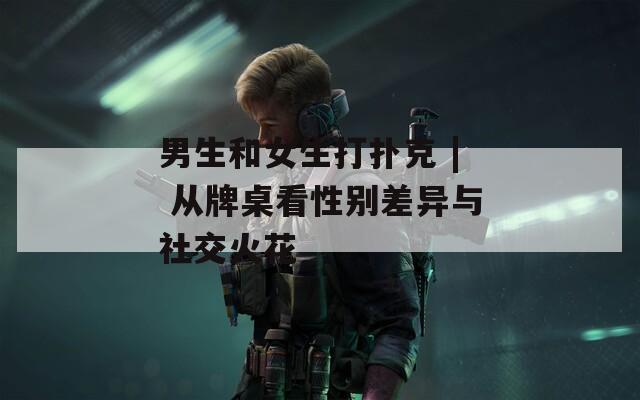 男生和女生打扑克 | 从牌桌看性别差异与社交火花