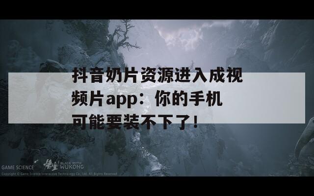 抖音奶片资源进入成视频片app：你的手机可能要装不下了！