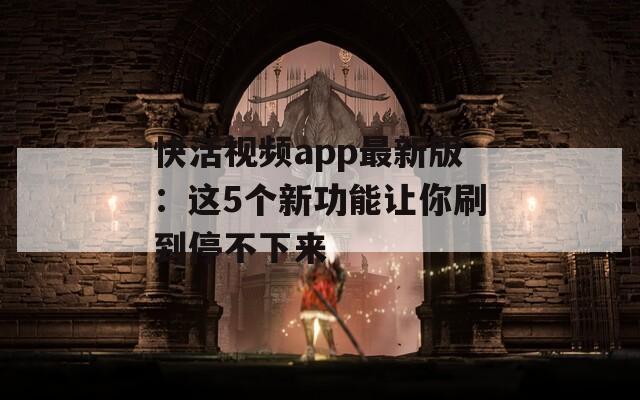 快活视频app最新版：这5个新功能让你刷到停不下来