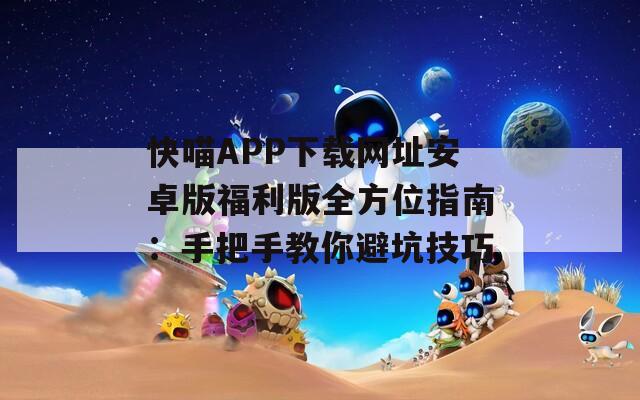 快喵APP下载网址安卓版福利版全方位指南：手把手教你避坑技巧