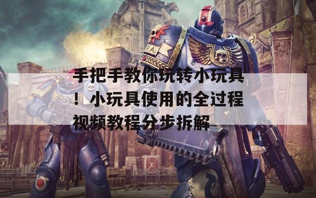 手把手教你玩转小玩具！小玩具使用的全过程视频教程分步拆解